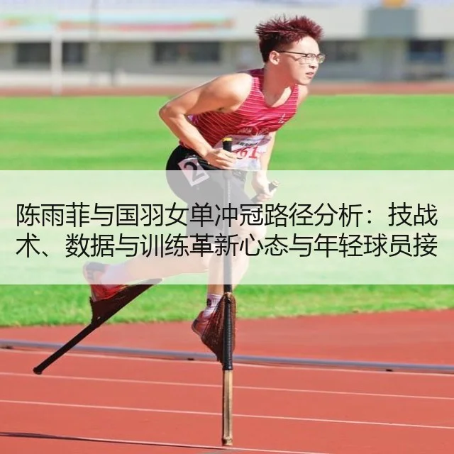 陈雨菲与国羽女单冲冠路径分析:技战术、数据与训练革新心态与年轻球员接替