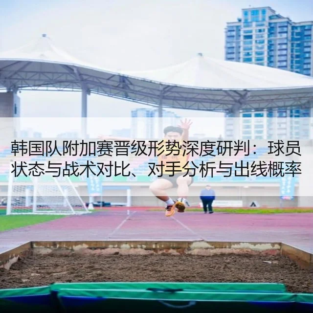 韩国队附加赛晋级形势深度研判:球员状态与战术对比、对手分析与出线概率